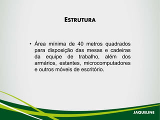 ESTRUTURA
• Área mínima de 40 metros quadrados
para disposição das mesas e cadeiras
da equipe de trabalho, além dos
armários, estantes, microcomputadores
e outros móveis de escritório.
JAQUELINE
 