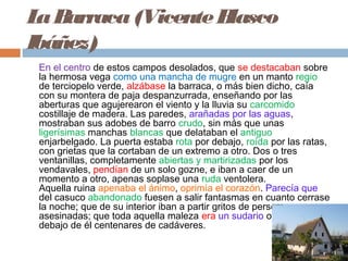 LaBarraca(VicenteBlasco
Ibáñez)
En el centro de estos campos desolados, que se destacaban sobre
la hermosa vega como una mancha de mugre en un manto regio
de terciopelo verde, alzábase la barraca, o más bien dicho, caía
con su montera de paja despanzurrada, enseñando por las
aberturas que agujerearon el viento y la lluvia su carcomido
costillaje de madera. Las paredes, arañadas por las aguas,
mostraban sus adobes de barro crudo, sin más que unas
ligerísimas manchas blancas que delataban el antiguo
enjarbelgado. La puerta estaba rota por debajo, roída por las ratas,
con grietas que la cortaban de un extremo a otro. Dos o tres
ventanillas, completamente abiertas y martirizadas por los
vendavales, pendían de un solo gozne, e iban a caer de un
momento a otro, apenas soplase una ruda ventolera.
Aquella ruina apenaba el ánimo, oprimía el corazón. Parecía que
del casuco abandonado fuesen a salir fantasmas en cuanto cerrase
la noche; que de su interior iban a partir gritos de personas
asesinadas; que toda aquella maleza era un sudario ocultando
debajo de él centenares de cadáveres.  
 