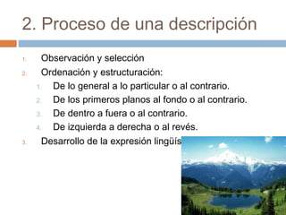2. Proceso de una descripción
1. Observación y selección
2. Ordenación y estructuración:
1. De lo general a lo particular o al contrario.
2. De los primeros planos al fondo o al contrario.
3. De dentro a fuera o al contrario.
4. De izquierda a derecha o al revés.
3. Desarrollo de la expresión lingüística
 