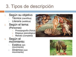 3. Tipos de descripción
1. Según su objetivo
1. Técnica (científica)
2. Literaria (estética)
2. Según el tema:
(Personas)
1. Prosopografía (física)
2. Etopeya (psicológica)
3. Retrato (completa)
3. Según el
movimiento:
1. Estática (sin
movimiento)
2. Dinámica (con
movimiento)
 