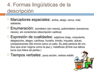 4. Formas lingüísticas de la
descripción
 Marcadores espaciales: arriba, abajo, cerca, más
adelante.
 Enumeración: asíndeton (sin nexos), polisíndeton (excesivos
nexos), sin conectores (descripción caótica)
 Expresión de cualidades: adjetivos (bajo, corpulento,
delgaducho, alegre, cariñoso, huraño, tímido, inquieto, dulce),
comparaciones (Se movía como un pato. Su pelo parecía de oro.
Sus ojos eran negros como la pez.), metáforas (Entre sus labios
lucía una hilera de perlas )
 Tiempos verbales: poca acción, verbos estáticos
 
