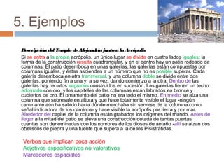 5. Ejemplos
DescripcióndelTemplo deAlejandríajunto alaAcrópolis
Si se entra a la propia acrópolis, un único lugar se divide en cuatro lados iguales: la
forma de la construcción resulta cuadrangular, y en el centro hay un patio rodeado de
columnas. El patio desemboca en unas galerías, las galerías están compuestas por
columnas iguales, y éstas ascienden a un número que no es posible superar. Cada
galería desemboca en otra transversal, y una columna doble se divide entre dos
galerías, poniendo fin a una y, a su vez, dando comienzo a la otra. Dentro de las
galerías hay recintos sagrados construidos en sucesión. Las galerías tienen un techo
adornado con oro, y los capiteles de las columnas están labrados en bronce y
cubiertos de oro. El ornamento del patio no era todo el mismo. En medio se alza una
columna que sobresale en altura y que hace totalmente visible el lugar -ningún
caminante aún ha sabido hacia dónde marchaba sin servirse de la columna como
señal indicadora de los caminos- y hace visible la acrópolis por tierra y por mar.
Alrededor del capitel de la columna están grabados los orígenes del mundo. Antes de
llegar a la mitad del patio se eleva una construcción dotada de tantas puertas
cuantas son denominadas con los nombres de los dioses de antaño -allí se alzan dos
obeliscos de piedra y una fuente que supera a la de los Pisistrátidas.
Verbos que implican poca acción
Adjetivos especificativos no valorativos
Marcadores espaciales
 
