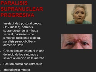PARALISIS 
SUPRANUCLEAR 
PROGRESIVA 
• Inestabilidad postural precoz 
(<12 meses), paralisis 
supranuclear de la mirada 
vertical, parkinsonismo 
simetrico resistente a ldopa, 
paralisis pseudobulbar y 
demencia leve. 
• Caidas frecuentes en el 1º año 
de inicio de los sintomas y 
severa alteracion de la marcha 
• Postura erecta con retrocollis 
• Imprudencia motora 
 