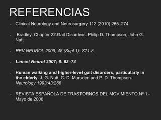 REFERENCIAS 
• Clinical Neurology and Neurosurgery 112 (2010) 265–274 
• Bradley. Chapter 22.Gait Disorders. Philip D. Thompson, John G. 
Nutt 
• REV NEUROL 2009; 48 (Supl 1): S71-8 
• Lancet Neurol 2007; 6: 63–74 
• Human walking and higher-level gait disorders, particularly in 
the elderly. J. G. Nutt, C. D. Marsden and P. D. Thompson- 
Neurology 1993;43;268 
• REVISTA ESPAÑOLA DE TRASTORNOS DEL MOVIMIENTO.Nº 1 - 
Mayo de 2006 
