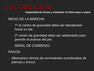 LOCOMOCION 
Capacidad de iniciar y mantener el ritmo paso a paso. 
• INICIO DE LA MARCHA: 
• 1º el centro de gravedad debe ser lateralizado 
hacia un pie 
• 2º centro de gravedad debe ser adelantado para 
permitir el avance del pie. 
• SEÑAL DE COMIENZO 
• PASOS: 
• Alternacion ritmica de movimientos coordinados de 
piernas y tronco. 
 