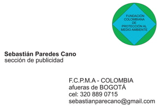 FUNDACIÓN 
COLOMBIANA 
DE 
PROTECCIÓN AL 
MEDIO AMBIENTE 
Sebastián Paredes Cano 
sección de publicidad 
F.C.P.M.A - COLOMBIA 
afueras de BOGOTÁ 
cel: 320 889 0715 
sebastianparecano@gmail.com 
