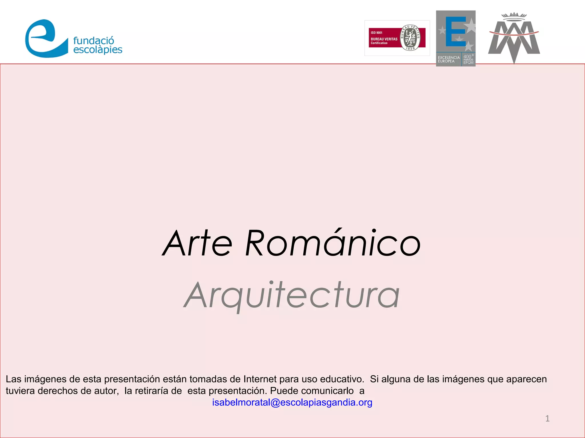 Arte Románico 
Arquitectura 
Las imágenes de esta presentación están tomadas de Internet para uso educativo. Si alguna de las imágenes que aparecen 
tuviera derechos de autor, la retiraría de esta presentación. Puede comunicarlo a 
1 
isabelmoratal@escolapiasgandia.org 
 