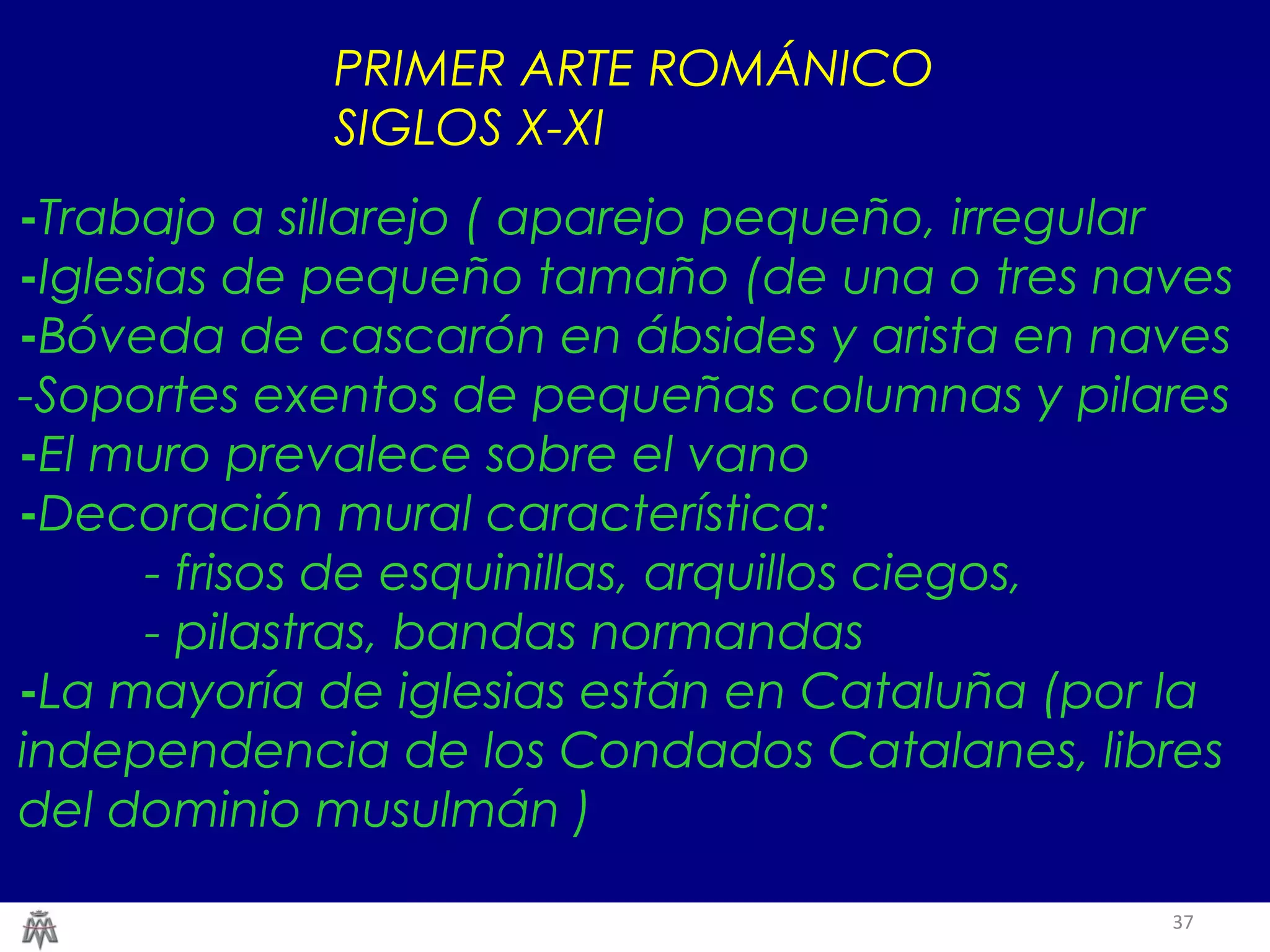 37 
PRIMER ARTE ROMÁNICO 
SIGLOS X-XI 
-Trabajo a sillarejo ( aparejo pequeño, irregular 
-Iglesias de pequeño tamaño (de una o tres naves 
-Bóveda de cascarón en ábsides y arista en naves 
-Soportes exentos de pequeñas columnas y pilares 
-El muro prevalece sobre el vano 
-Decoración mural característica: 
- frisos de esquinillas, arquillos ciegos, 
- pilastras, bandas normandas 
-La mayoría de iglesias están en Cataluña (por la 
independencia de los Condados Catalanes, libres 
del dominio musulmán ) 
 