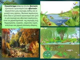 Οικοσύστημα είναι το σύνολο βιοτικών 
(ζωντανών οργανισμών) και αβιοτικών 
παραγόντων μιας περιοχής καθώς και οι 
μεταξύ τους σχέσεις. Βιοτικοί παράγοντες 
είναι όλοι οι ζωντανοί οργανισμοί που ζουν 
σε μία περιοχή και αβιοτικοί παράγοντες 
είναι τα χαρακτηριστικά της περιοχής (π.χ. 
θερμοκρασία, υγρασία , παρουσία νερού, 
ανάγλυφο και χημική σύσταση εδάφους 
κ.α.). 
 