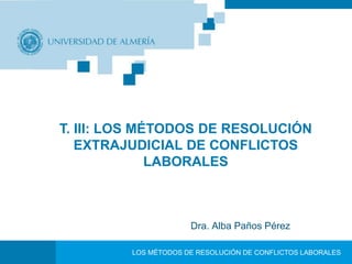 T. III: LOS MÉTODOS DE RESOLUCIÓN 
EXTRAJUDICIAL DE CONFLICTOS 
LABORALES 
Dra. Alba Paños Pérez 
LOS MÉTODOS DE RESOLUCIÓN DE CONFLICTOS LABORALES 
 