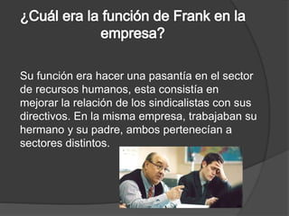 Su función era hacer una pasantía en el sector 
de recursos humanos, esta consistía en 
mejorar la relación de los sindicalistas con sus 
directivos. En la misma empresa, trabajaban su 
hermano y su padre, ambos pertenecían a 
sectores distintos. 
 