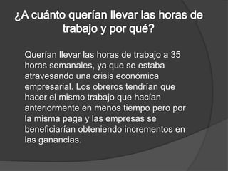 Querían llevar las horas de trabajo a 35 
horas semanales, ya que se estaba 
atravesando una crisis económica 
empresarial. Los obreros tendrían que 
hacer el mismo trabajo que hacían 
anteriormente en menos tiempo pero por 
la misma paga y las empresas se 
beneficiarían obteniendo incrementos en 
las ganancias. 
 