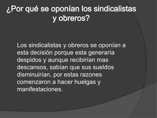 Los sindicalistas y obreros se oponían a 
esta decisión porque esta generaría 
despidos y aunque recibirían mas 
descansos, sabían que sus sueldos 
disminuirían, por estas razones 
comenzaron a hacer huelgas y 
manifestaciones. 
 