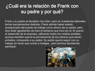 Frank y su padre se llevaban muy bien, pero en cuestiones laborales 
tenían pensamientos distintos, Frank admite haber estado 
avergonzado del puesto de trabajo como obrero de su padre, pero 
dice estar agradecido de todo el esfuerzo que hizo por el. El quería 
el desarrollo de la empresa, utilizando todos los medios posibles, 
aunque también quería la permanencia de los obreros que serian 
echados, incluyendo a su padre. Su padre quería seguir con su 
trabajo sin tener que unirse a huelgas , pero termina decidiendo 
participar. 
 