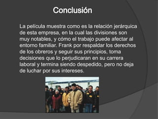 La película muestra como es la relación jerárquica 
de esta empresa, en la cual las divisiones son 
muy notables, y cómo el trabajo puede afectar al 
entorno familiar. Frank por respaldar los derechos 
de los obreros y seguir sus principios, toma 
decisiones que lo perjudicaran en su carrera 
laboral y termina siendo despedido, pero no deja 
de luchar por sus intereses. 
