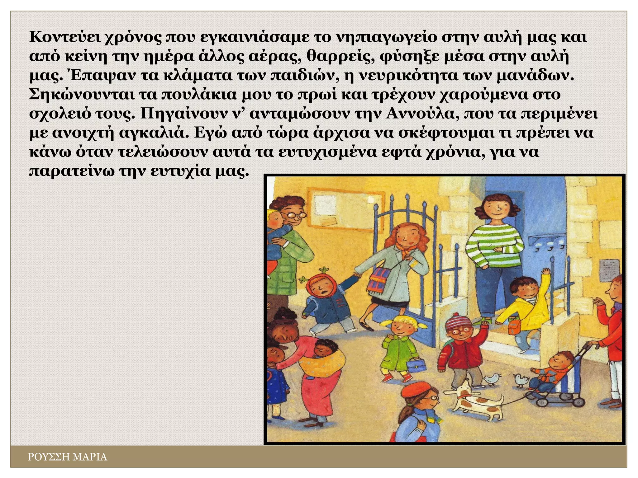Κοντεύει χρόνος που εγκαινιάσαμε το νηπιαγωγείο στην αυλή μας και
από κείνη την ημέρα άλλος αέρας, θαρρείς, φύσηξε μέσα στην αυλή
μας. Έπαψαν τα κλάματα των παιδιών, η νευρικότητα των μανάδων.
Σηκώνουνται τα πουλάκια μου το πρωί και τρέχουν χαρούμενα στο
σχολειό τους. Πηγαίνουν ν’ ανταμώσουν την Αννούλα, που τα περιμένει
με ανοιχτή αγκαλιά. Εγώ από τώρα άρχισα να σκέφτουμαι τι πρέπει να
κάνω όταν τελειώσουν αυτά τα ευτυχισμένα εφτά χρόνια, για να
παρατείνω την ευτυχία μας.
ΡΟΥΣΣΗ ΜΑΡΙΑ
 