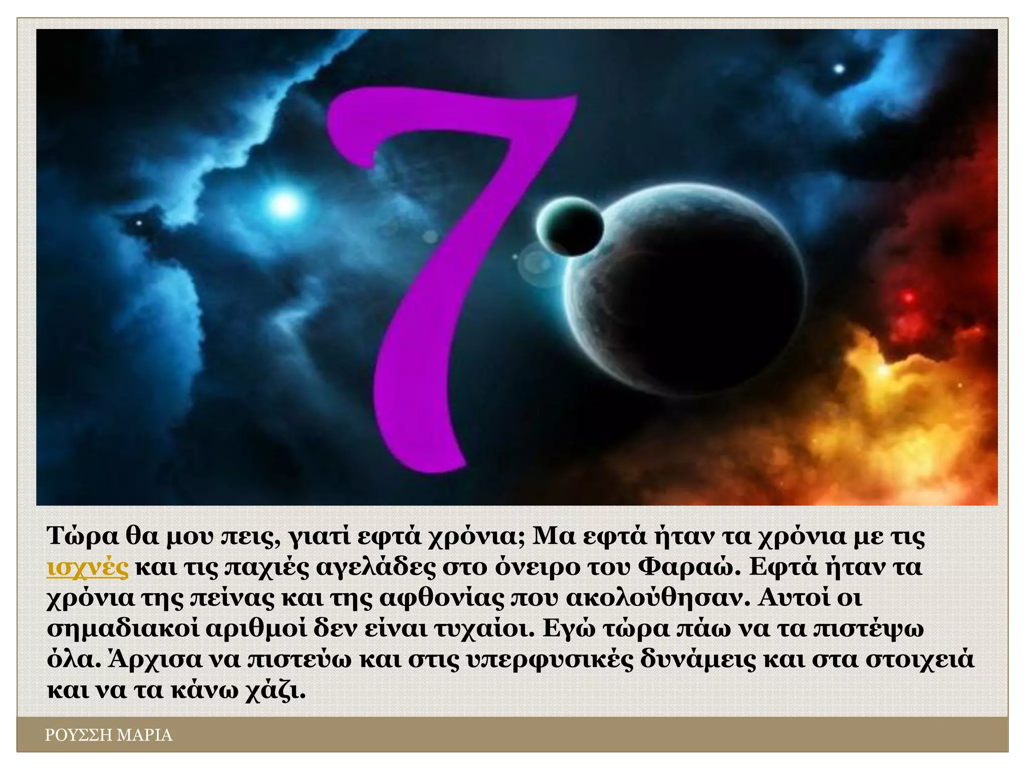 Τώρα θα μου πεις, γιατί εφτά χρόνια; Μα εφτά ήταν τα χρόνια με τις
ισχνές και τις παχιές αγελάδες στο όνειρο του Φαραώ. Εφτά ήταν τα
χρόνια της πείνας και της αφθονίας που ακολούθησαν. Αυτοί οι
σημαδιακοί αριθμοί δεν είναι τυχαίοι. Εγώ τώρα πάω να τα πιστέψω
όλα. Άρχισα να πιστεύω και στις υπερφυσικές δυνάμεις και στα στοιχειά
και να τα κάνω χάζι.
ΡΟΥΣΣΗ ΜΑΡΙΑ
 