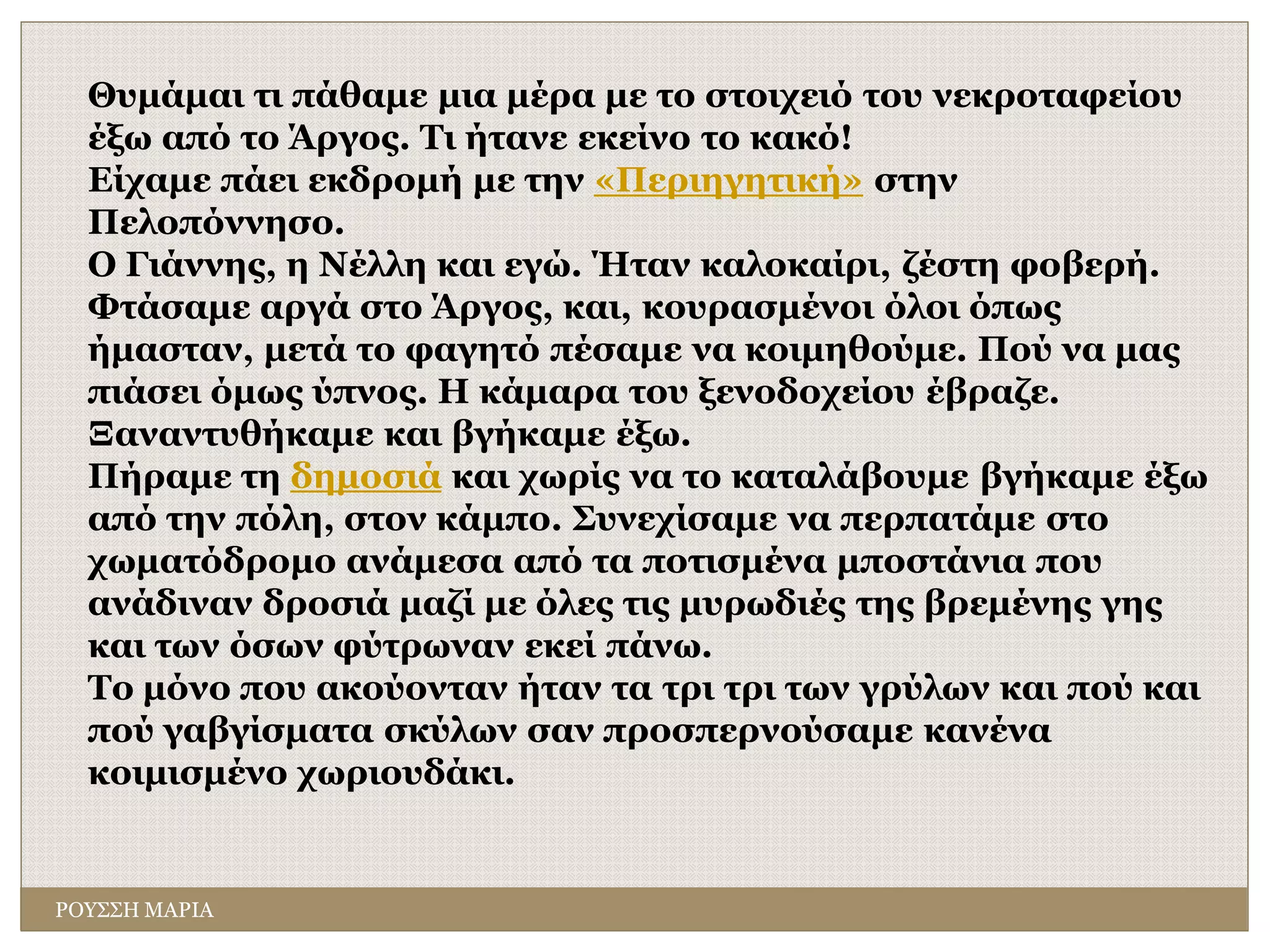 ΡΟΥΣΣΗ ΜΑΡΙΑ
Θυμάμαι τι πάθαμε μια μέρα με το στοιχειό του νεκροταφείου
έξω από το Άργος. Τι ήτανε εκείνο το κακό!
Είχαμε πάει εκδρομή με την «Περιηγητική» στην
Πελοπόννησο.
O Γιάννης, η Νέλλη και εγώ. Ήταν καλοκαίρι, ζέστη φοβερή.
Φτάσαμε αργά στο Άργος, και, κουρασμένοι όλοι όπως
ήμασταν, μετά το φαγητό πέσαμε να κοιμηθούμε. Πού να μας
πιάσει όμως ύπνος. Η κάμαρα του ξενοδοχείου έβραζε.
Ξαναντυθήκαμε και βγήκαμε έξω.
Πήραμε τη δημοσιά και χωρίς να το καταλάβουμε βγήκαμε έξω
από την πόλη, στον κάμπο. Συνεχίσαμε να περπατάμε στο
χωματόδρομο ανάμεσα από τα ποτισμένα μποστάνια που
ανάδιναν δροσιά μαζί με όλες τις μυρωδιές της βρεμένης γης
και των όσων φύτρωναν εκεί πάνω.
Το μόνο που ακούονταν ήταν τα τρι τρι των γρύλων και πού και
πού γαβγίσματα σκύλων σαν προσπερνούσαμε κανένα
κοιμισμένο χωριουδάκι.
 