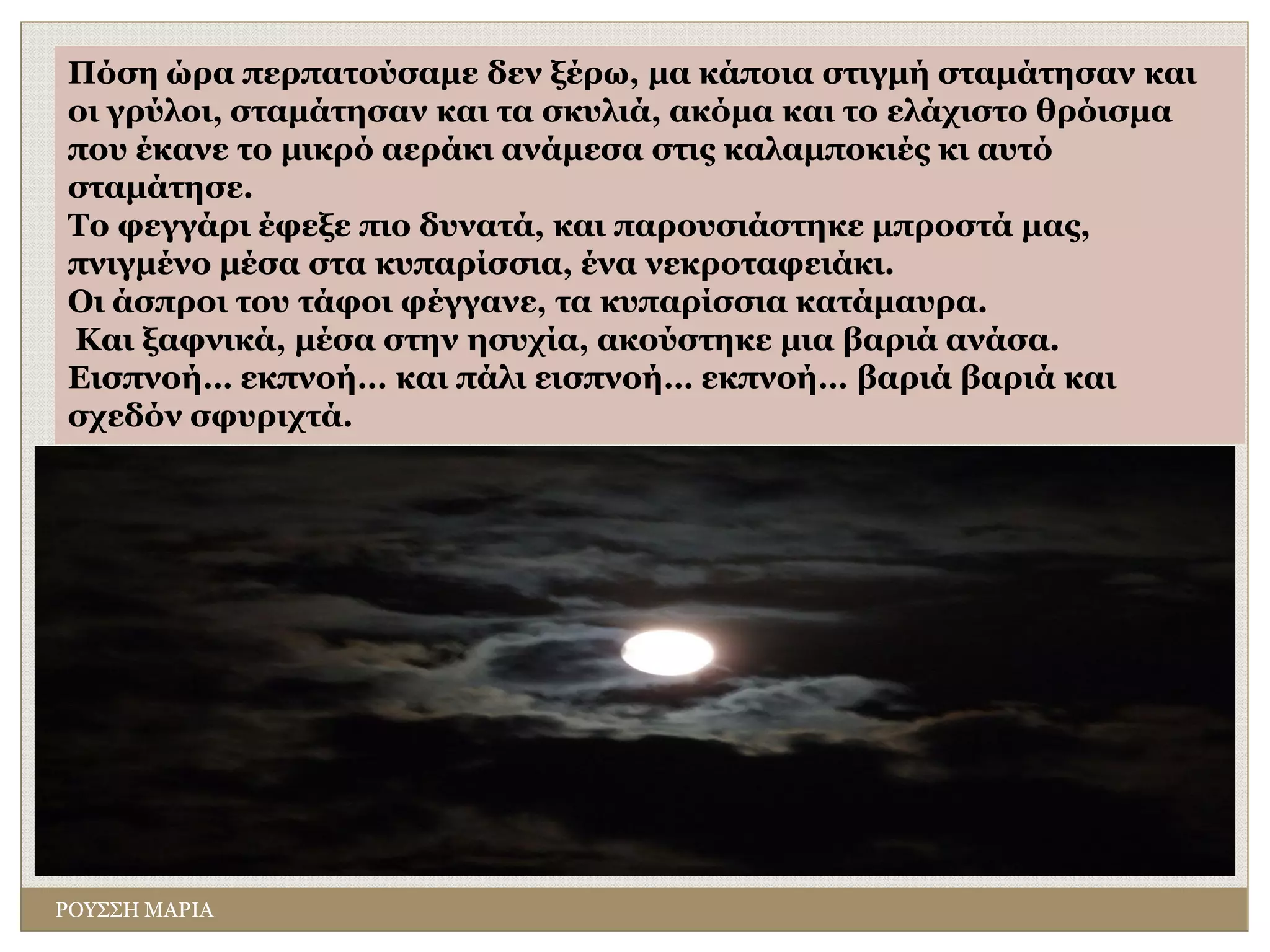 ΡΟΥΣΣΗ ΜΑΡΙΑ
Πόση ώρα περπατούσαμε δεν ξέρω, μα κάποια στιγμή σταμάτησαν και
οι γρύλοι, σταμάτησαν και τα σκυλιά, ακόμα και το ελάχιστο θρόισμα
που έκανε το μικρό αεράκι ανάμεσα στις καλαμποκιές κι αυτό
σταμάτησε.
Το φεγγάρι έφεξε πιο δυνατά, και παρουσιάστηκε μπροστά μας,
πνιγμένο μέσα στα κυπαρίσσια, ένα νεκροταφειάκι.
Oι άσπροι του τάφοι φέγγανε, τα κυπαρίσσια κατάμαυρα.
Και ξαφνικά, μέσα στην ησυχία, ακούστηκε μια βαριά ανάσα.
Εισπνοή… εκπνοή… και πάλι εισπνοή… εκπνοή… βαριά βαριά και
σχεδόν σφυριχτά.
 