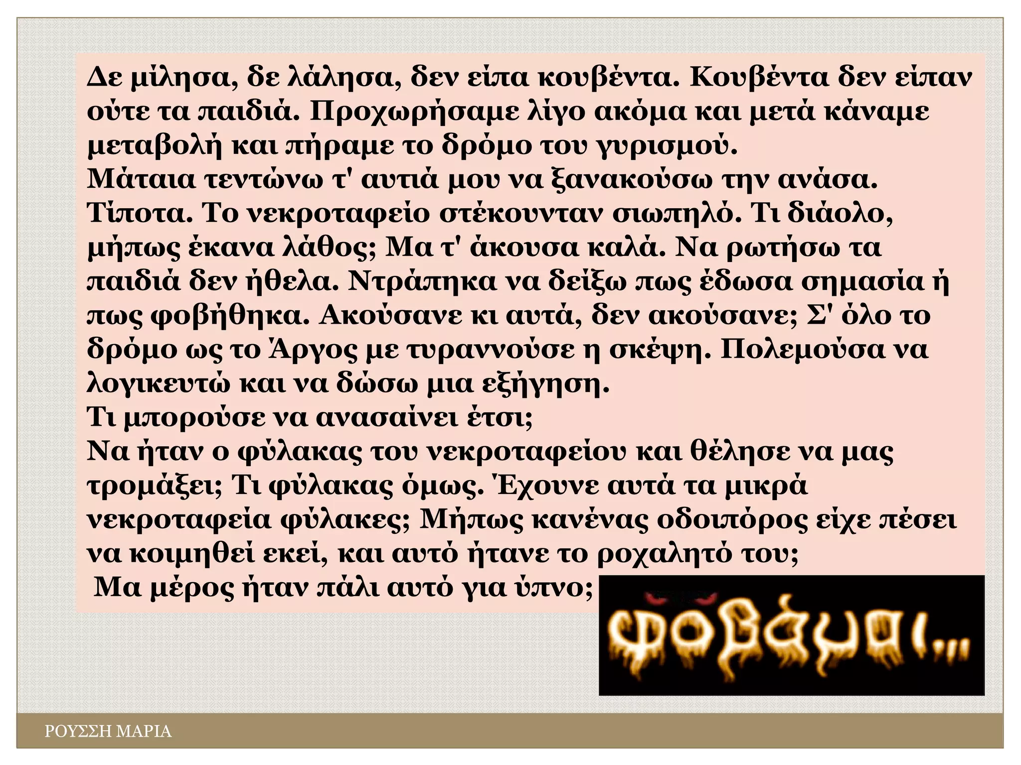 ΡΟΥΣΣΗ ΜΑΡΙΑ
Δε μίλησα, δε λάλησα, δεν είπα κουβέντα. Κουβέντα δεν είπαν
ούτε τα παιδιά. Προχωρήσαμε λίγο ακόμα και μετά κάναμε
μεταβολή και πήραμε το δρόμο του γυρισμού.
Μάταια τεντώνω τ' αυτιά μου να ξανακούσω την ανάσα.
Τίποτα. Το νεκροταφείο στέκουνταν σιωπηλό. Τι διάολο,
μήπως έκανα λάθος; Μα τ' άκουσα καλά. Να ρωτήσω τα
παιδιά δεν ήθελα. Ντράπηκα να δείξω πως έδωσα σημασία ή
πως φοβήθηκα. Ακούσανε κι αυτά, δεν ακούσανε; Σ' όλο το
δρόμο ως το Άργος με τυραννούσε η σκέψη. Πολεμούσα να
λογικευτώ και να δώσω μια εξήγηση.
Τι μπορούσε να ανασαίνει έτσι;
Να ήταν ο φύλακας του νεκροταφείου και θέλησε να μας
τρομάξει; Τι φύλακας όμως. Έχουνε αυτά τα μικρά
νεκροταφεία φύλακες; Μήπως κανένας οδοιπόρος είχε πέσει
να κοιμηθεί εκεί, και αυτό ήτανε το ροχαλητό του;
Μα μέρος ήταν πάλι αυτό για ύπνο;
 