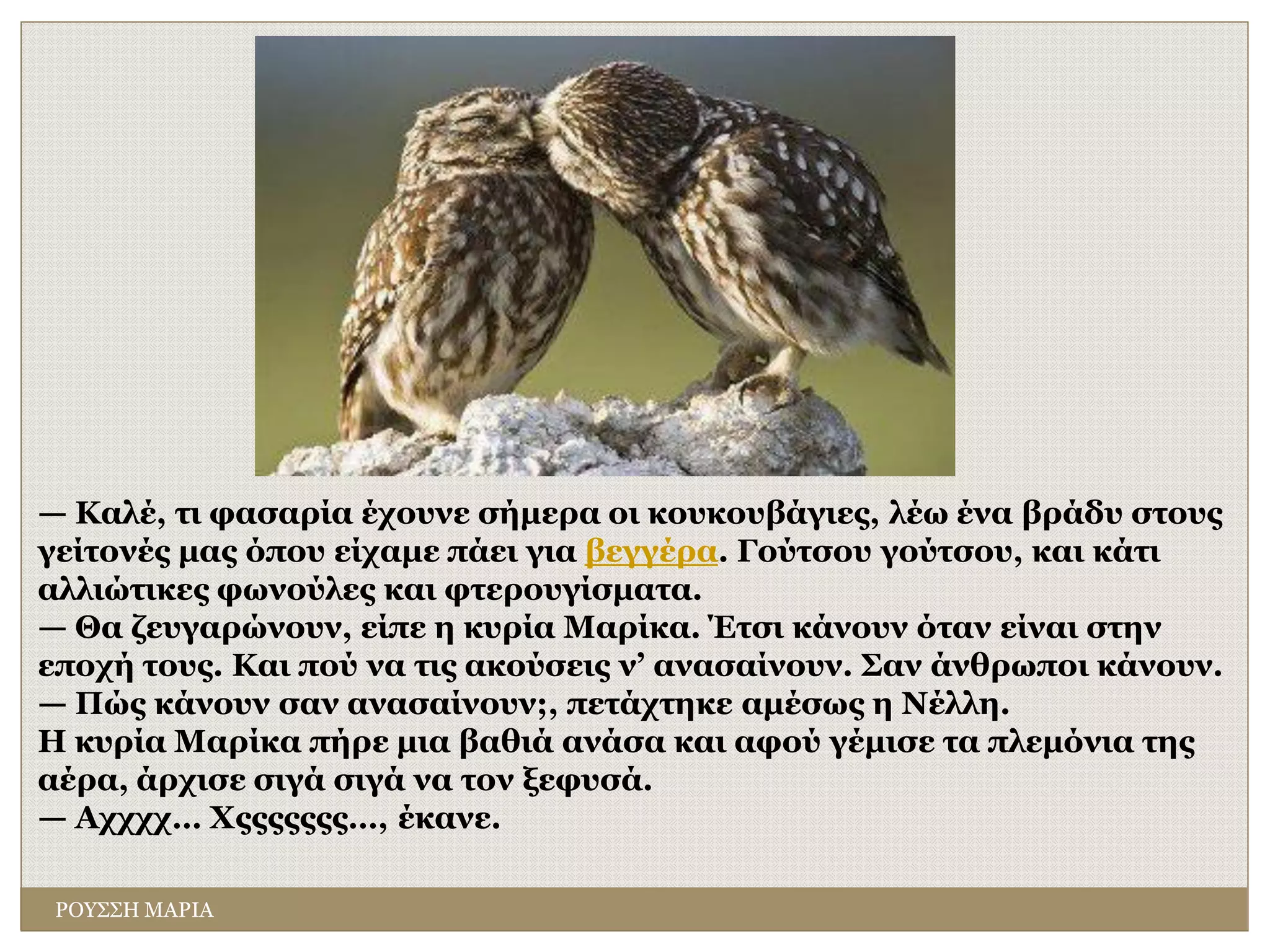 ΡΟΥΣΣΗ ΜΑΡΙΑ
— Καλέ, τι φασαρία έχουνε σήμερα οι κουκουβάγιες, λέω ένα βράδυ στους
γείτονές μας όπου είχαμε πάει για βεγγέρα. Γούτσου γούτσου, και κάτι
αλλιώτικες φωνούλες και φτερουγίσματα.
— Θα ζευγαρώνουν, είπε η κυρία Μαρίκα. Έτσι κάνουν όταν είναι στην
εποχή τους. Και πού να τις ακούσεις ν’ ανασαίνουν. Σαν άνθρωποι κάνουν.
— Πώς κάνουν σαν ανασαίνουν;, πετάχτηκε αμέσως η Νέλλη.
Η κυρία Μαρίκα πήρε μια βαθιά ανάσα και αφού γέμισε τα πλεμόνια της
αέρα, άρχισε σιγά σιγά να τον ξεφυσά.
— Αχχχχ… Χςςςςςςς…, έκανε.
 