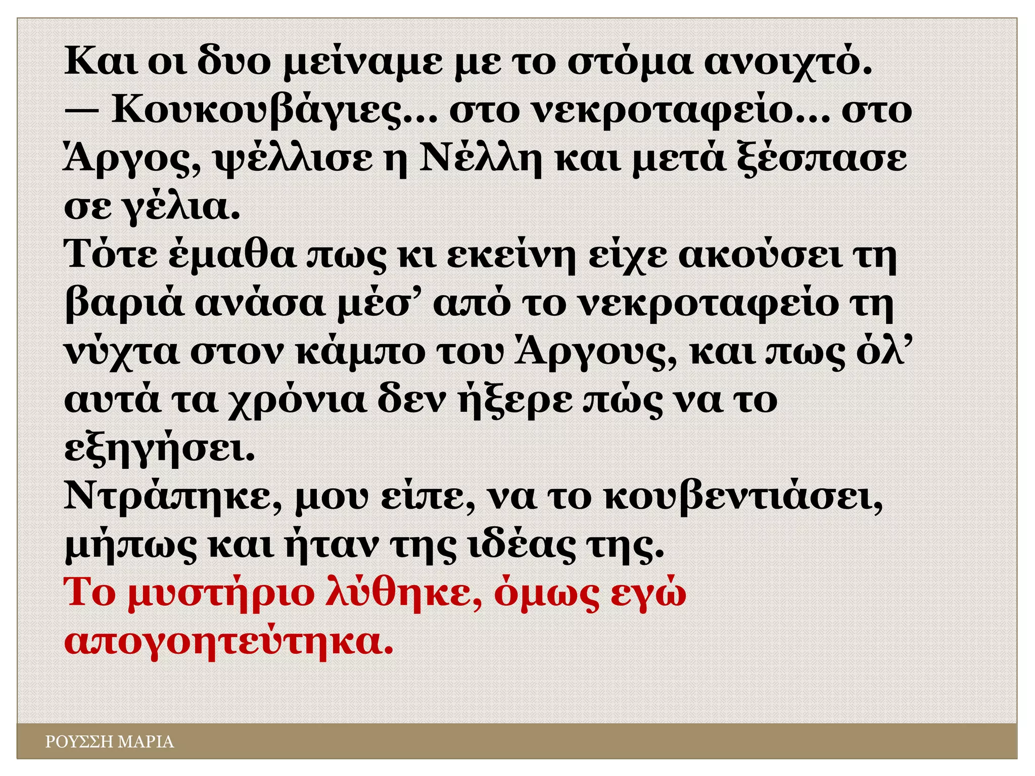 ΡΟΥΣΣΗ ΜΑΡΙΑ
Και οι δυο μείναμε με το στόμα ανοιχτό.
— Κουκουβάγιες… στο νεκροταφείο… στο
Άργος, ψέλλισε η Νέλλη και μετά ξέσπασε
σε γέλια.
Τότε έμαθα πως κι εκείνη είχε ακούσει τη
βαριά ανάσα μέσ’ από το νεκροταφείο τη
νύχτα στον κάμπο του Άργους, και πως όλ’
αυτά τα χρόνια δεν ήξερε πώς να το
εξηγήσει.
Ντράπηκε, μου είπε, να το κουβεντιάσει,
μήπως και ήταν της ιδέας της.
Το μυστήριο λύθηκε, όμως εγώ
απογοητεύτηκα.
 