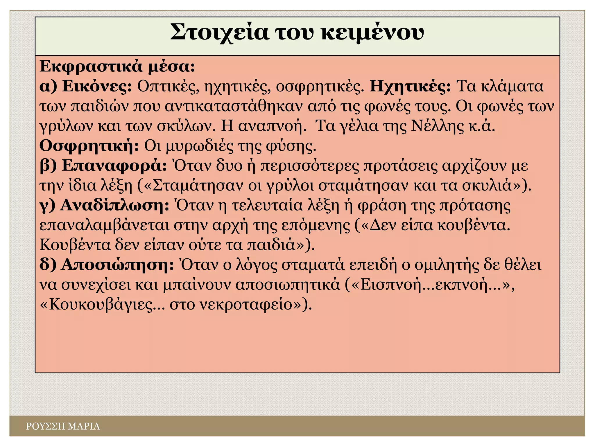 ΡΟΥΣΣΗ ΜΑΡΙΑ
Στοιχεία του κειμένου
Εκφραστικά μέσα:
α) Εικόνες: Οπτικές, ηχητικές, οσφρητικές. Ηχητικές: Τα κλάματα
των παιδιών που αντικαταστάθηκαν από τις φωνές τους. Οι φωνές των
γρύλων και των σκύλων. Η αναπνοή. Τα γέλια της Νέλλης κ.ά.
Οσφρητική: Οι μυρωδιές της φύσης.
β) Επαναφορά: Όταν δυο ή περισσότερες προτάσεις αρχίζουν με
την ίδια λέξη («Σταμάτησαν οι γρύλοι σταμάτησαν και τα σκυλιά»).
γ) Αναδίπλωση: Όταν η τελευταία λέξη ή φράση της πρότασης
επαναλαμβάνεται στην αρχή της επόμενης («Δεν είπα κουβέντα.
Κουβέντα δεν είπαν ούτε τα παιδιά»).
δ) Αποσιώπηση: Όταν ο λόγος σταματά επειδή ο ομιλητής δε θέλει
να συνεχίσει και μπαίνουν αποσιωπητικά («Εισπνοή…εκπνοή…»,
«Κουκουβάγιες… στο νεκροταφείο»).
 