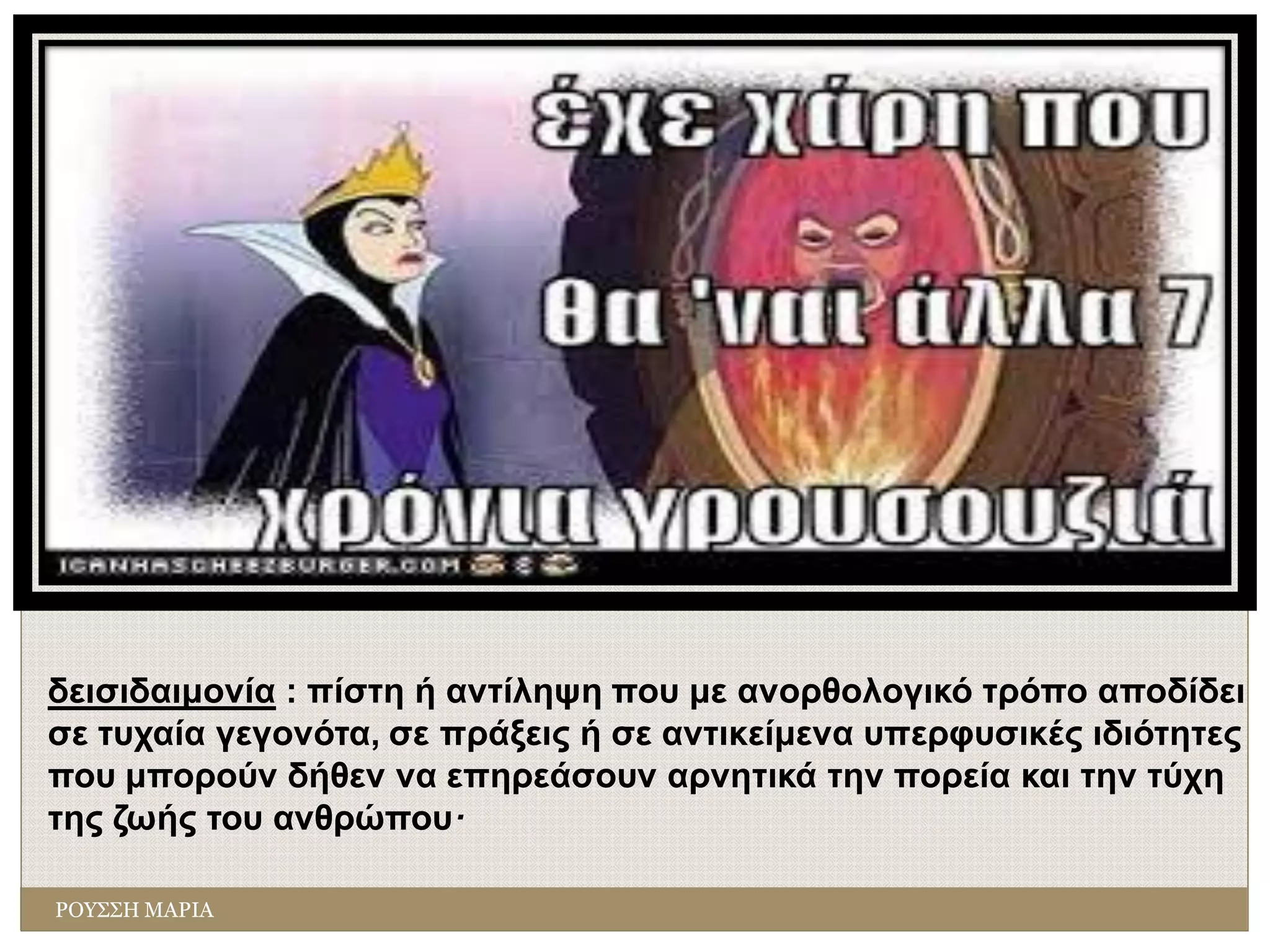 δεισιδαιμονία : πίστη ή αντίληψη που με ανορθολογικό τρόπο αποδίδει
σε τυχαία γεγονότα, σε πράξεις ή σε αντικείμενα υπερφυσικές ιδιότητες
που μπορούν δήθεν να επηρεάσουν αρνητικά την πορεία και την τύχη
της ζωής του ανθρώπου·
ΡΟΥΣΣΗ ΜΑΡΙΑ
 