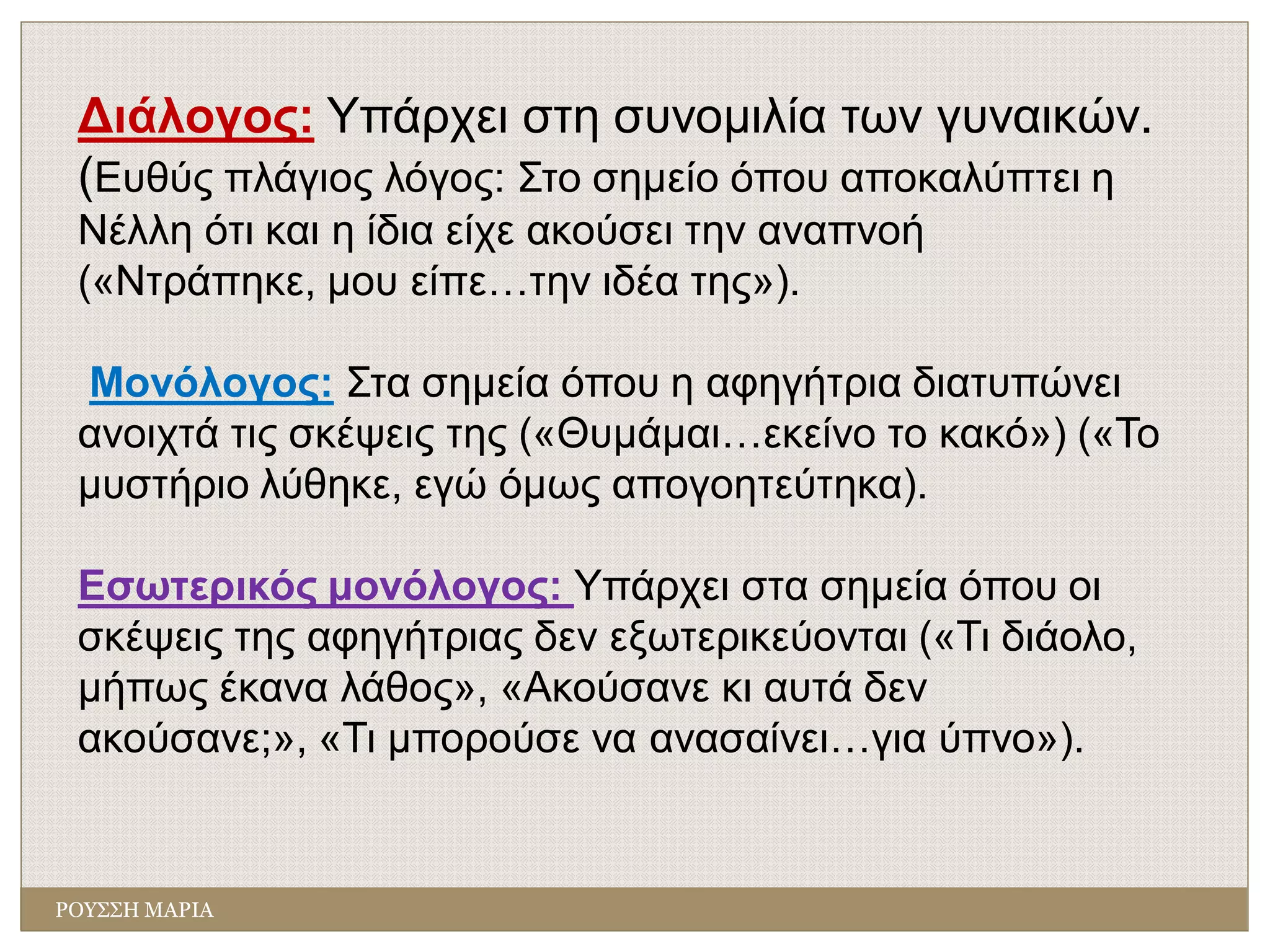 ΡΟΥΣΣΗ ΜΑΡΙΑ
Διάλογος: Υπάρχει στη συνομιλία των γυναικών.
(Ευθύς πλάγιος λόγος: Στο σημείο όπου αποκαλύπτει η
Νέλλη ότι και η ίδια είχε ακούσει την αναπνοή
(«Ντράπηκε, μου είπε…την ιδέα της»).
Μονόλογος: Στα σημεία όπου η αφηγήτρια διατυπώνει
ανοιχτά τις σκέψεις της («Θυμάμαι…εκείνο το κακό») («Το
μυστήριο λύθηκε, εγώ όμως απογοητεύτηκα).
Εσωτερικός μονόλογος: Υπάρχει στα σημεία όπου οι
σκέψεις της αφηγήτριας δεν εξωτερικεύονται («Τι διάολο,
μήπως έκανα λάθος», «Ακούσανε κι αυτά δεν
ακούσανε;», «Τι μπορούσε να ανασαίνει…για ύπνο»).
 