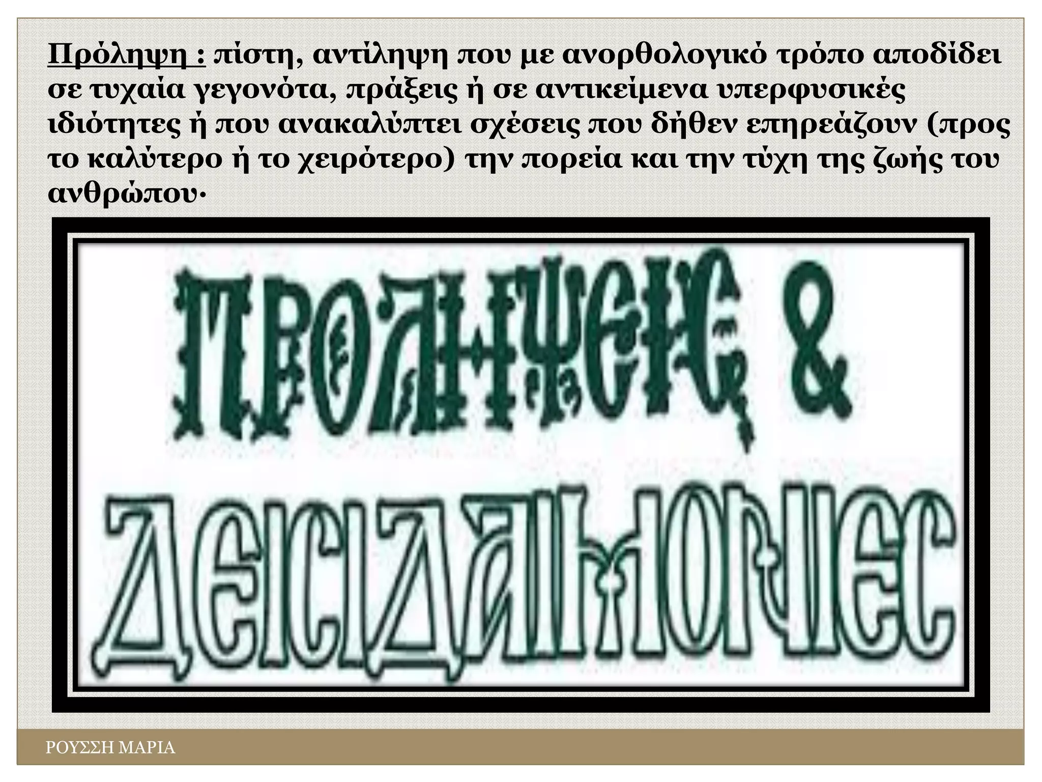 Πρόληψη : πίστη, αντίληψη που με ανορθολογικό τρόπο αποδίδει
σε τυχαία γεγονότα, πράξεις ή σε αντικείμενα υπερφυσικές
ιδιότητες ή που ανακαλύπτει σχέσεις που δήθεν επηρεάζουν (προς
το καλύτερο ή το χειρότερο) την πορεία και την τύχη της ζωής του
ανθρώπου·
ΡΟΥΣΣΗ ΜΑΡΙΑ
 
