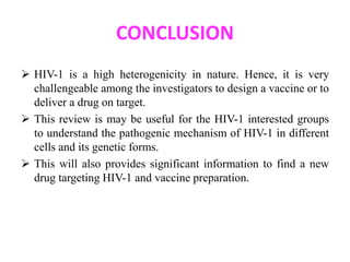 CONCLUSION 
 HIV-1 is a high heterogenicity in nature. Hence, it is very 
challengeable among the investigators to design a vaccine or to 
deliver a drug on target. 
 This review is may be useful for the HIV-1 interested groups 
to understand the pathogenic mechanism of HIV-1 in different 
cells and its genetic forms. 
 This will also provides significant information to find a new 
drug targeting HIV-1 and vaccine preparation. 
 