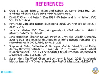 REFERENCES 
1. Craig B. Wilen, John C. Tilton and Robert W. Doms 2012 HIV: Cell 
Binding and Entry. Cold Spring Harb Perspect Med. 
2. David C. Chan and Peter S. Kim 1998 HIV Entry and Its Inhibition. Cell, 
Vol. 93, 681–684. 
3. Himanshu Garg and Robert Blumenthal 2008 Cell Mol Life Sci 65(20): 
3134–3144. 
4. Jonathan Weber 2001 The pathogenesis of HIV-1 infection British 
Medical Bulletin, 58: 61–72. 
5. Joris Hemelaar, Eleanor Gouws, Peter D. Ghys and Saladin Osmanov 
2006 Global and regional distribution of HIV-1 genetic subtypes and 
recombinants in 2004, AIDS, 20:W13–W23. 
6. Stephen A. Gallo, Catherine M. Finnegan, Mathias Viard, Yossef Raviv, 
Antony Dimitrov, Satinder S. Rawat, Anu Puri, Stewart Durell, Robert 
Blumenthal 2003 The HIV Env-mediated fusion reaction Biochimica et 
Biophysica Acta, 1614, 36– 50. 
7. Susan Moir, Tae-Wook Chun, and Anthony S. Fauci 2011 Pathogenic 
Mechanisms of HIV Disease Annu. Rev. Pathol. Mech. Dis., 6:223–48. 
29-10-2014 
 