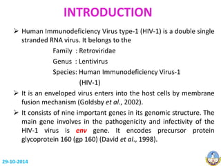 INTRODUCTION 
 Human Immunodeficiency Virus type-1 (HIV-1) is a double single 
stranded RNA virus. It belongs to the 
Family : Retroviridae 
Genus : Lentivirus 
Species: Human Immunodeficiency Virus-1 
(HIV-1) 
 It is an enveloped virus enters into the host cells by membrane 
fusion mechanism (Goldsby et al., 2002). 
 It consists of nine important genes in its genomic structure. The 
main gene involves in the pathogenicity and infectivity of the 
HIV-1 virus is env gene. It encodes precursor protein 
glycoprotein 160 (gp 160) (David et al., 1998). 
29-10-2014 
 
