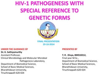 HIV-1 PATHOGENESIS WITH 
SPECIAL REFERENCE TO 
GENETIC FORMS 
PRESENTED BY 
T. R . Divya, BMS10212, 
Final year M.Sc., 
Department of Biomedical Science, 
School of Basic Medical Sciences, 
Bharathidasan University, 
Tiruchirappalli-620 024 
UNDER THE GUIDANCE OF 
Dr. K. Sathiyamurthy 
Assistant Professor, 
Clinical Microbiology and Molecular Microbial 
Pathogenesis Laboratory, 
Department of Biomedical Science, 
School of Basic Medical Sciences, 
Bharathidasan University, 
Tiruchirappalli-620 024 
FINAL PRESENTATION 
29-10-2014 
 