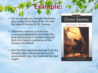 Example: 
 Let us consider an example-Marlowes 
play on the Faust-legend has the title: 
the tragical history of Dr. Faustus. 
 Marlowe combines at least two 
accompanying generic elements: the 
basic mythological narrative material 
from the English translation of the 
German Faustbuch 
 the Christian elements derived from the 
morality plays. Elements Such as the 
seven deadly sins, the Good and the bad 
angels 
 