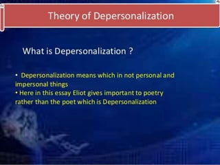 Theory of depersonalization: 
• depersonalization is relation to the sense of tradition. 
The point of view which I am struggling to attack is 
perhaps related to the metaphysical theory of the 
substantial unity of the soul: for my meaning is, that the 
poet has, not a “personality” to express, but a particular 
medium, which is only a medium and not a personality, 
in which impressions and experiences combine in 
peculiar and unexpected ways. Impressions and 
experiences which are important for the man may take 
no place in the poetry, and those which become 
important in the poetry may play quite a negligible part in 
the man, the personality. 
 
