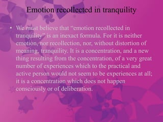 Emotion recollected in tranquility 
• We must believe that “emotion recollected in 
tranquility” is an inexact formula. For it is neither 
emotion, nor recollection, nor, without distortion of 
meaning, tranquility. It is a concentration, and a new 
thing resulting from the concentration, of a very great 
number of experiences which to the practical and 
active person would not seem to be experiences at all; 
it is a concentration which does not happen 
consciously or of deliberation. 
 