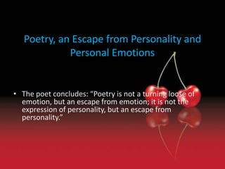 Poetry, an Escape from Personality and 
Personal Emotions 
• The poet concludes: “Poetry is not a turning loose of 
emotion, but an escape from emotion; it is not the 
expression of personality, but an escape from 
personality.” 
 
