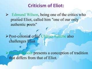 Criticism of Eliot: 
 Edmund Wilson, being one of the critics who 
praised Eliot, called him "one of our only 
authentic poets" 
Post-colonial critic Chinua Achebe also 
challenges Eliot 
Harold Bloom presents a conception of tradition 
that differs from that of Eliot. 
 