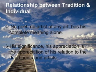 Relationship between Tradition & 
Individual 
 No poet, no artist of any art, has his 
complete meaning alone. 
His significance, his appreciation is 
the appreciation of his relation to the 
dead poets and artists. 
 