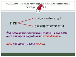 Розділові знаки між простими реченнями у
складі ССР.
швидка зміна подій
різке протиставлення
Йон порівнявся з колодязем, глянув – і аж йому
щось йойкнуло всередині від несподіванки.
Дощ пройшов – і Київ зеленіє.
 