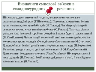 Визначити смислові зв’язки в
складносурядних реченнях.
Під хатою дідусь сивенький сидить, а сонечко низенько уже
спустилось над Дніпром (Т.Шевченко). Поговорю з деревами, і стане
душа легенька, мов кульбаби цвіт (Н.Поклад). Чи вітер крізь курай
свище, чи тоскно хтось наспівує поблизу (О.Гончар). Так тихо сіється
ранкова мла, і в сквері горобина розцвіла, і парки будять голоси дитячі
(М.Самійленко). Часом на цій вересневій сині вилитими дзвіночками
колихалися грона жолудів або виділявся обрис пташини (М.Стельмах).
Дощ пройшов, і світлі ручаї в синє море виливають воду (П.Воронько).
То комиш упаде в око, то дим тріпоче в повітрі (М.Коцюбинський).
Думка спить, і серденько спочило (Леся Українка). Ніч переснилась, і
дощ одшумів (П.Тичина). Розійшлися дві дороги в полі, й не зійдуться
вже вони ніколи (Б.Лепкий).
 
