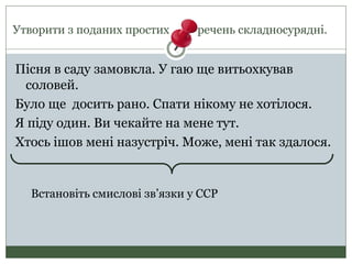 Утворити з поданих простих речень складносурядні.
Пісня в саду замовкла. У гаю ще витьохкував
соловей.
Було ще досить рано. Спати нікому не хотілося.
Я піду один. Ви чекайте на мене тут.
Хтось ішов мені назустріч. Може, мені так здалося.
Встановіть смислові зв’язки у ССР
 