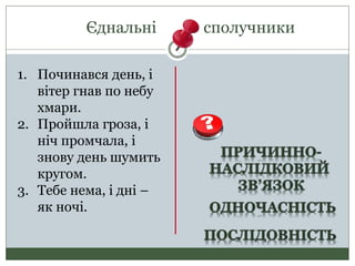 Єднальні сполучники
1. Починався день, і
вітер гнав по небу
хмари.
2. Пройшла гроза, і
ніч промчала, і
знову день шумить
кругом.
3. Тебе нема, і дні –
як ночі.
 