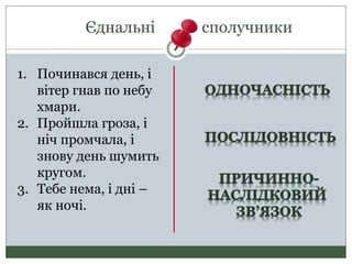 Єднальні сполучники
1. Починався день, і
вітер гнав по небу
хмари.
2. Пройшла гроза, і
ніч промчала, і
знову день шумить
кругом.
3. Тебе нема, і дні –
як ночі.
 