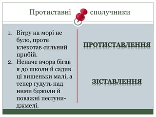 Протиставні сполучники
1. Вітру на морі не
було, проте
клекотав сильний
прибій.
2. Неначе вчора бігав
я до школи й садив
ці вишеньки малі, а
тепер гудуть над
ними бджоли й
поважні пестуни-
джмелі.
 