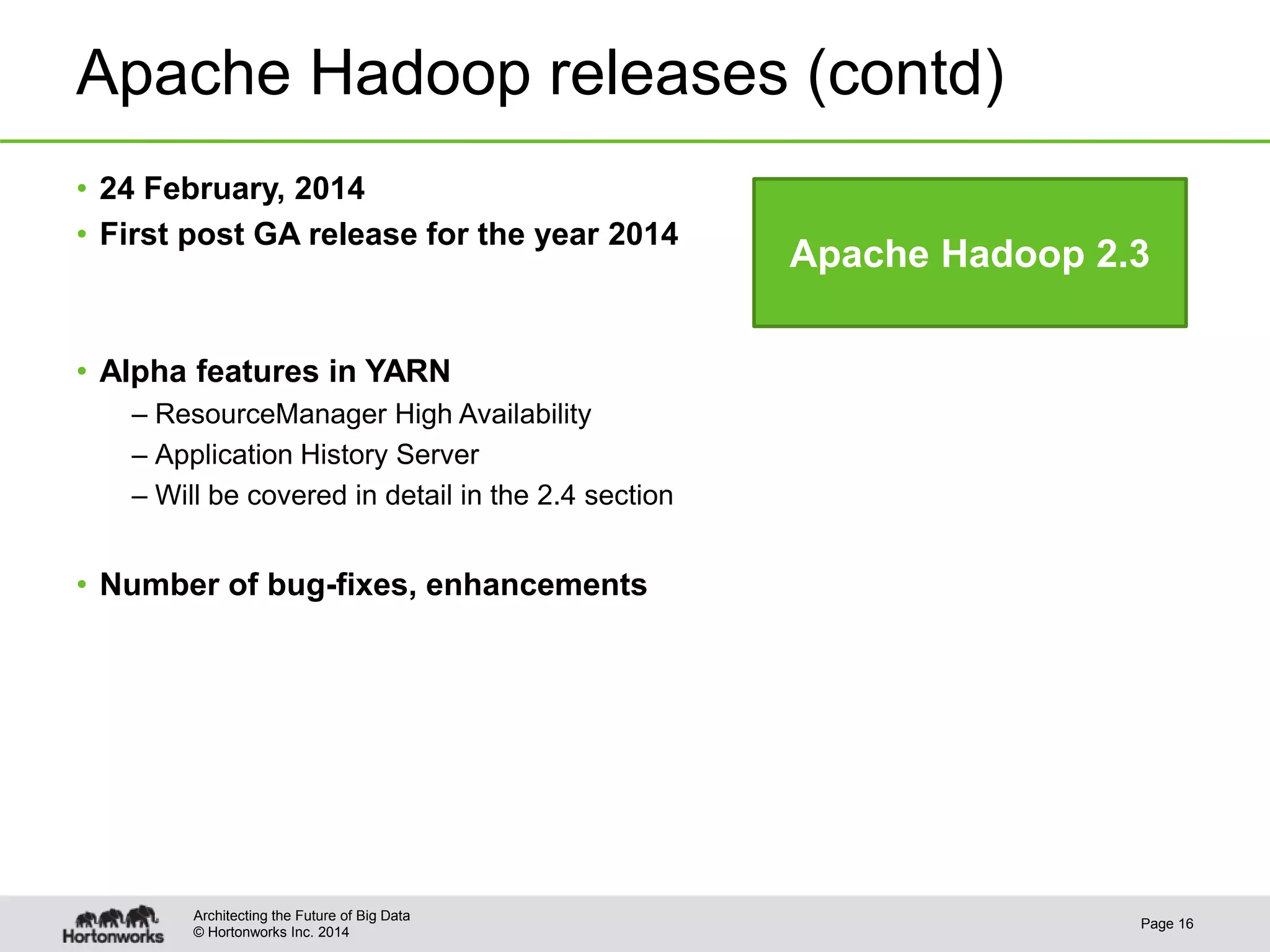 © Hortonworks Inc. 2014
Apache Hadoop releases (contd)
• 24 February, 2014
• First post GA release for the year 2014
• Alpha features in YARN
– ResourceManager High Availability
– Application History Server
– Will be covered in detail in the 2.4 section
• Number of bug-fixes, enhancements
Page 16
Architecting the Future of Big Data
Apache Hadoop 2.3
 