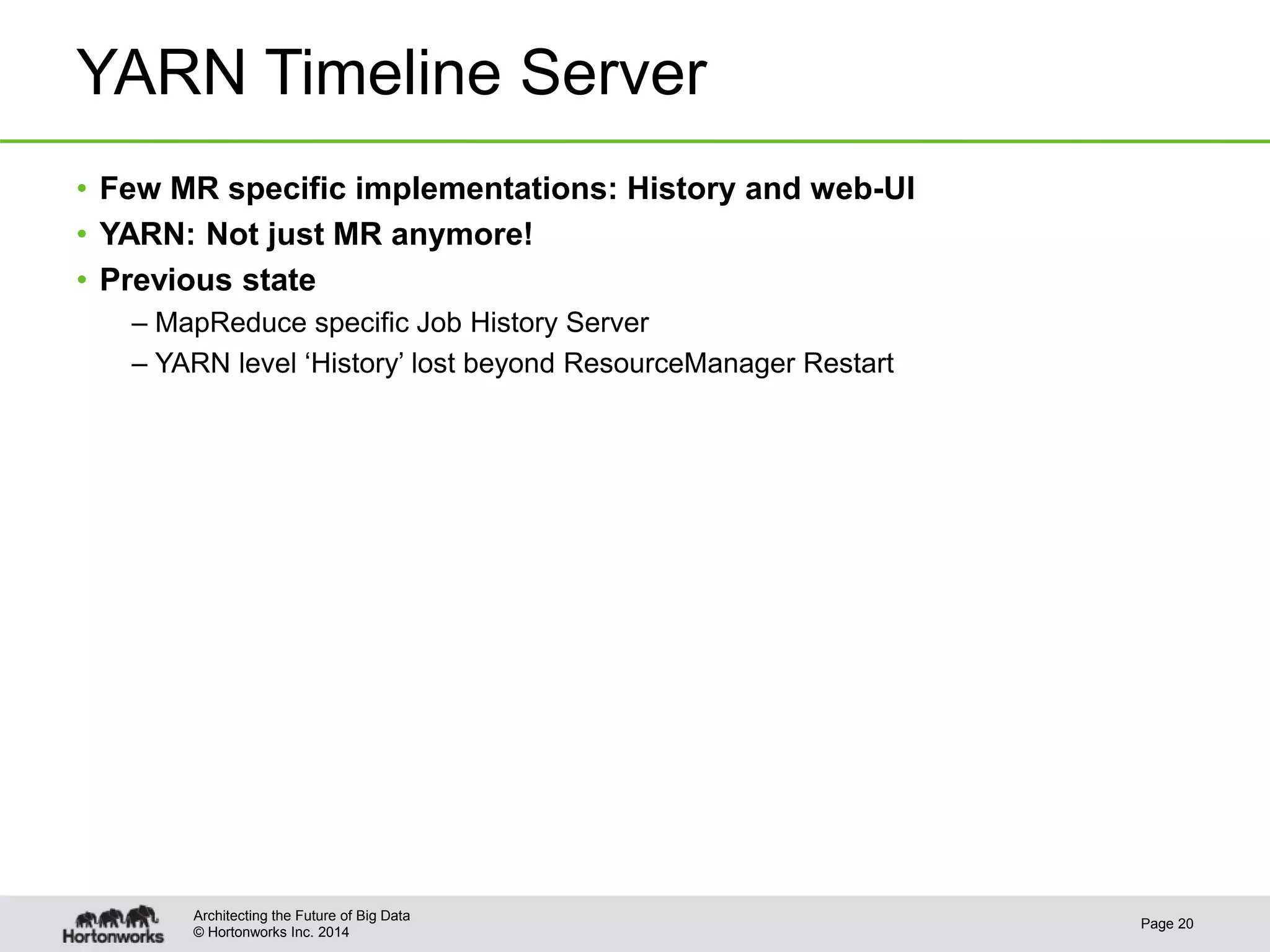 © Hortonworks Inc. 2014
YARN Timeline Server
• Few MR specific implementations: History and web-UI
• YARN: Not just MR anymore!
• Previous state
– MapReduce specific Job History Server
– YARN level ‘History’ lost beyond ResourceManager Restart
Page 20
Architecting the Future of Big Data
 