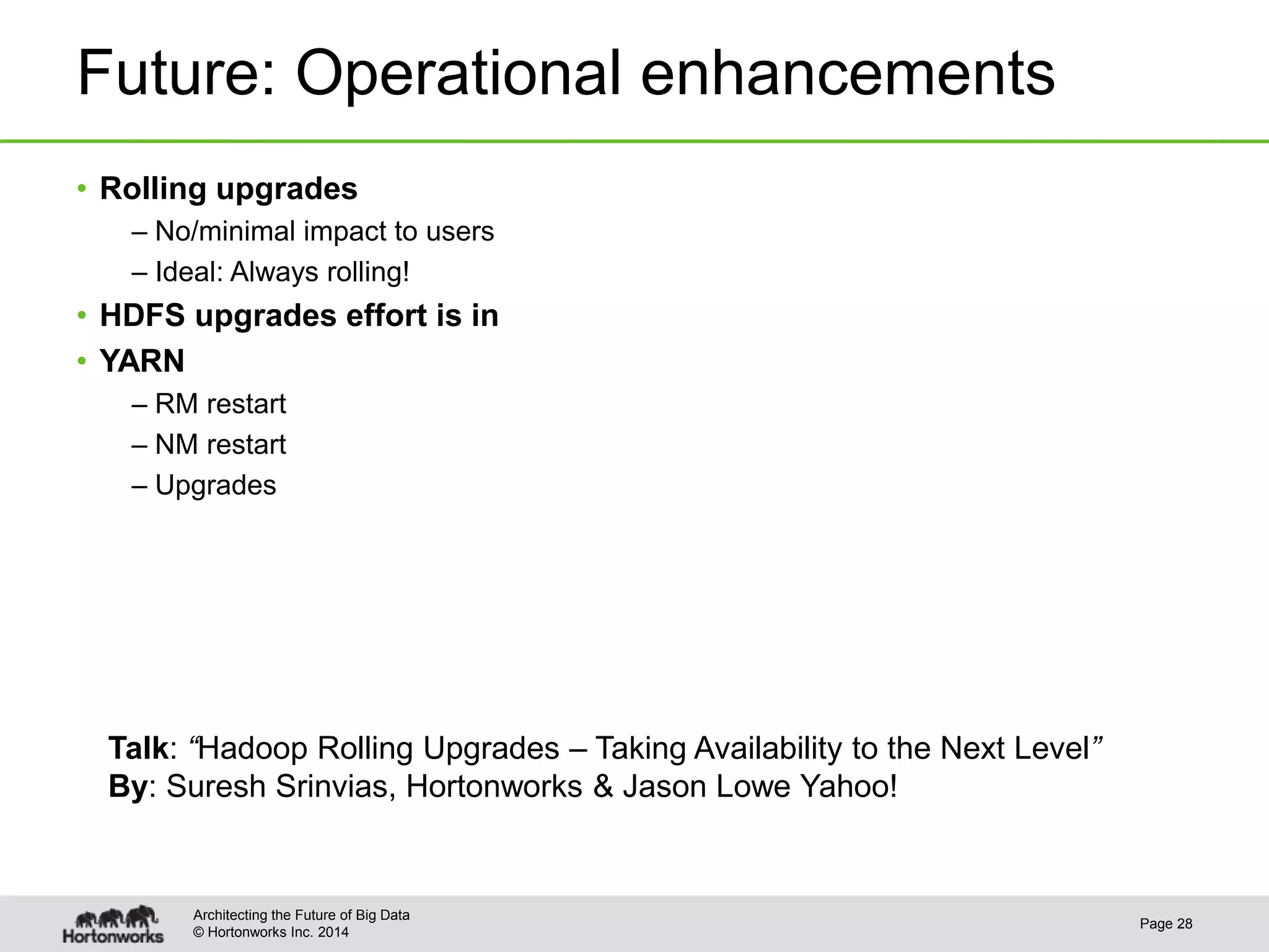 © Hortonworks Inc. 2014
Future: Operational enhancements
• Rolling upgrades
– No/minimal impact to users
– Ideal: Always rolling!
• HDFS upgrades effort is in
• YARN
– RM restart
– NM restart
– Upgrades
Page 28
Architecting the Future of Big Data
Talk: “Hadoop Rolling Upgrades – Taking Availability to the Next Level”
By: Suresh Srinvias, Hortonworks & Jason Lowe Yahoo!
 