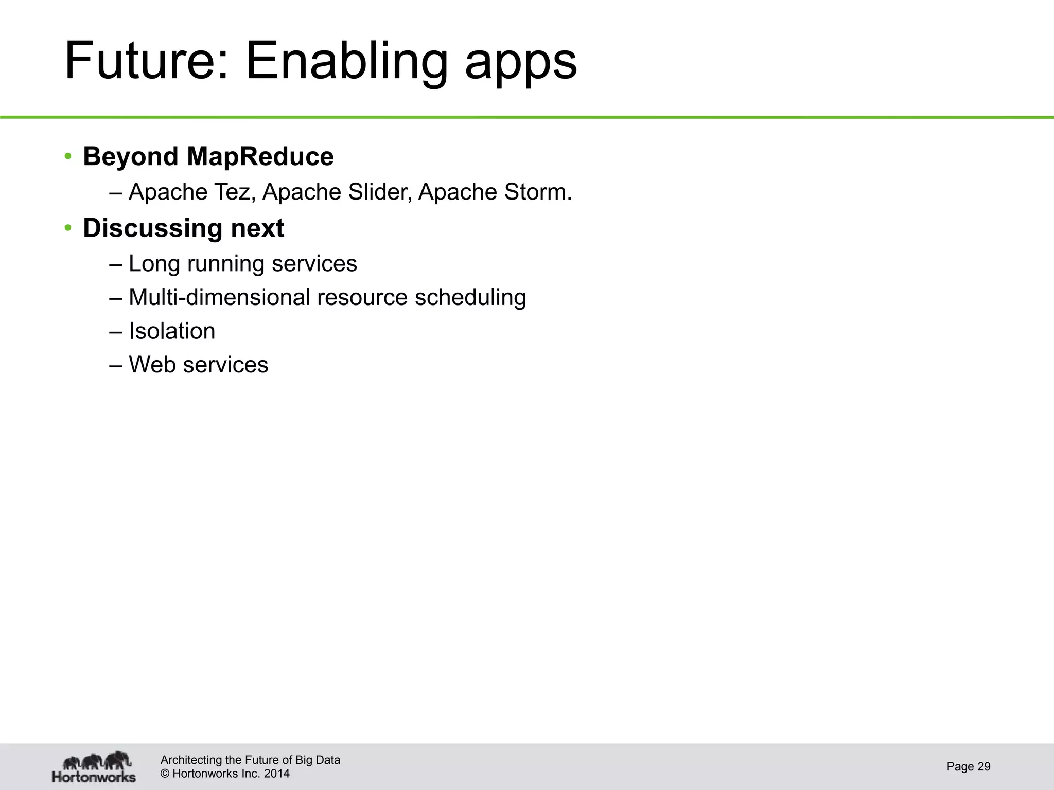 © Hortonworks Inc. 2014
Future: Enabling apps
• Beyond MapReduce
– Apache Tez, Apache Slider, Apache Storm.
• Discussing next
– Long running services
– Multi-dimensional resource scheduling
– Isolation
– Web services
Page 29
Architecting the Future of Big Data
 